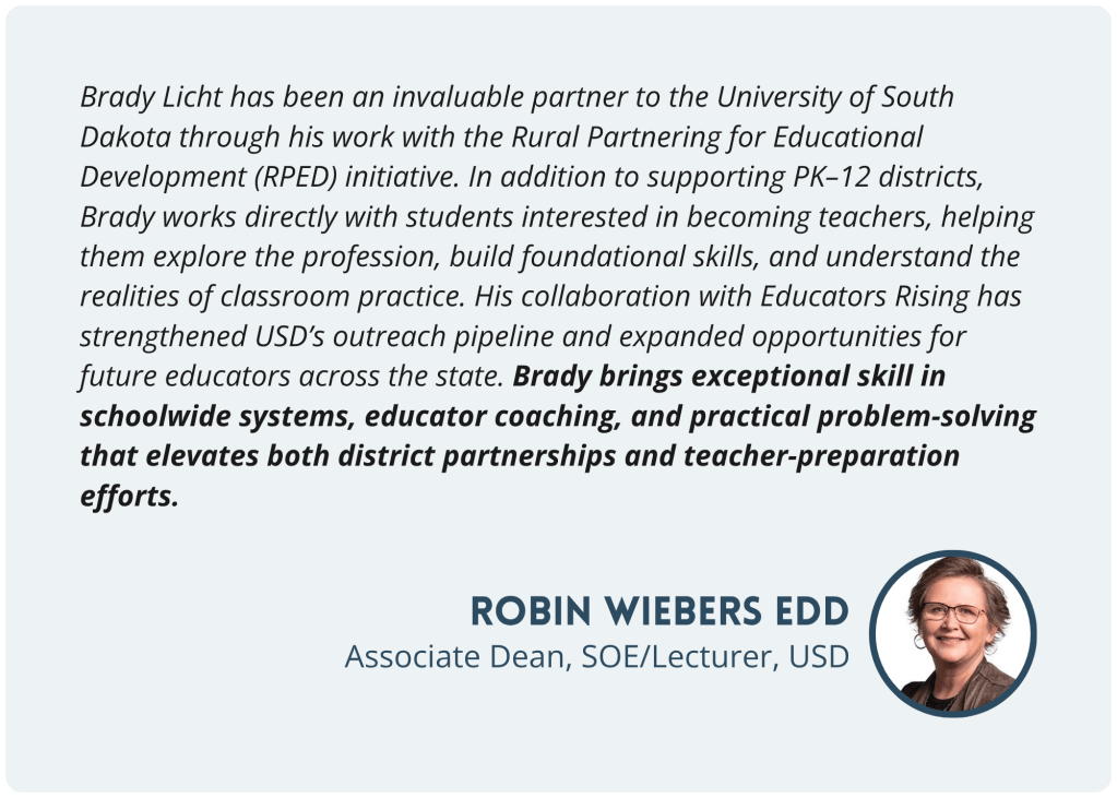 Testimonial from Robin Wiebers EdD, Associate Dean, SOE and Lecturer, USD, on the Rural Partnering for Educational Development (RPED) initiative and Educators Rising: Brady brings exceptional skill in schoolwide systems, educator coaching, and practical problem-solving that elevates both district partnerships and teacher-preparation efforts.