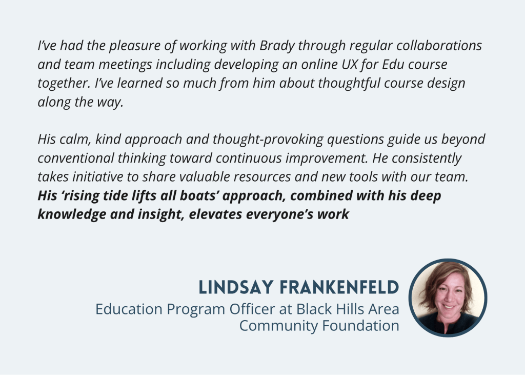 Lindsay Frankenfeld Testimonial from Lindsay Frankenfeld, Education Program Officer at Black Hills Area Community Foundation, on collaborating and co-developing an online UX for Edu course: His rising tide lifts all boats approach, combined with his deep knowledge and insight, elevates everyone's work.